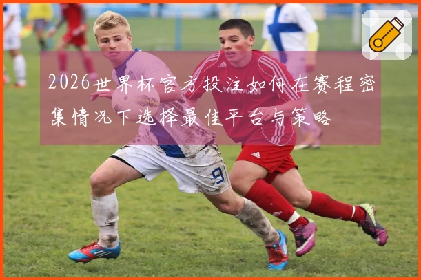 2026世界杯官方投注如何在赛程密集情况下选择最佳平台与策略
