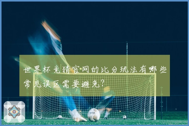 世界杯竞猜官网的比分玩法有哪些常见误区需要避免？